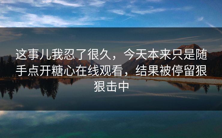 这事儿我忍了很久，今天本来只是随手点开糖心在线观看，结果被停留狠狠击中