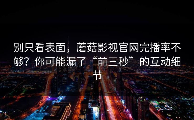 别只看表面，蘑菇影视官网完播率不够？你可能漏了“前三秒”的互动细节