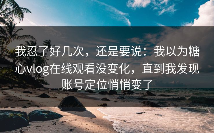 我忍了好几次，还是要说：我以为糖心vlog在线观看没变化，直到我发现账号定位悄悄变了