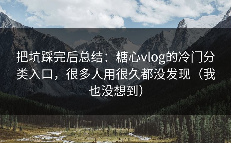 把坑踩完后总结：糖心vlog的冷门分类入口，很多人用很久都没发现（我也没想到）