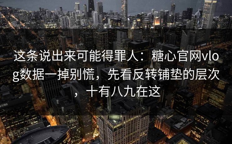 这条说出来可能得罪人:糖心官网vlog数据一掉别慌,先看反转铺垫的层次,十有八九在这 这条说出来可能得罪人:糖心官网vlog数据一掉别慌,先看反转铺垫的层次,十有八九在这