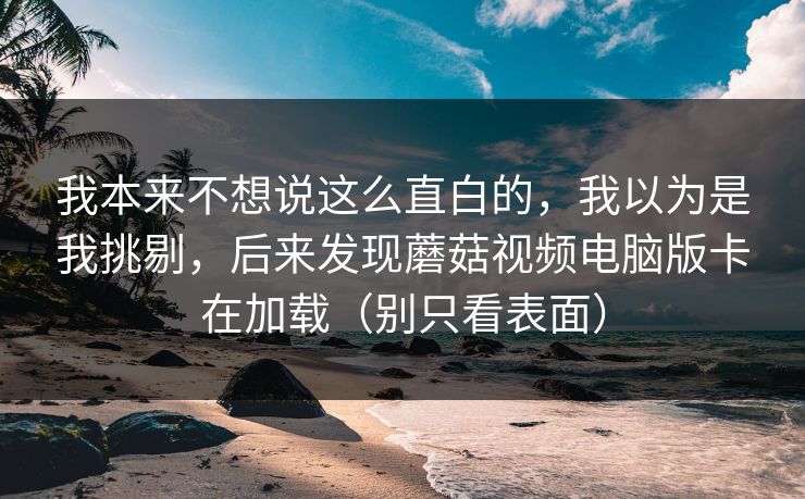 我本来不想说这么直白的，我以为是我挑剔，后来发现蘑菇视频电脑版卡在加载（别只看表面）