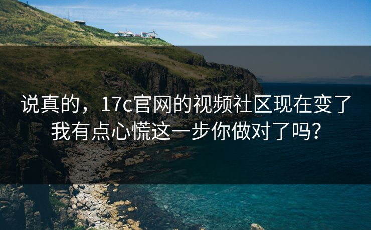 说真的，17c官网的视频社区现在变了我有点心慌这一步你做对了吗？