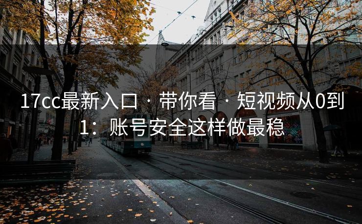 17cc最新入口 · 带你看 · 短视频从0到1：账号安全这样做最稳