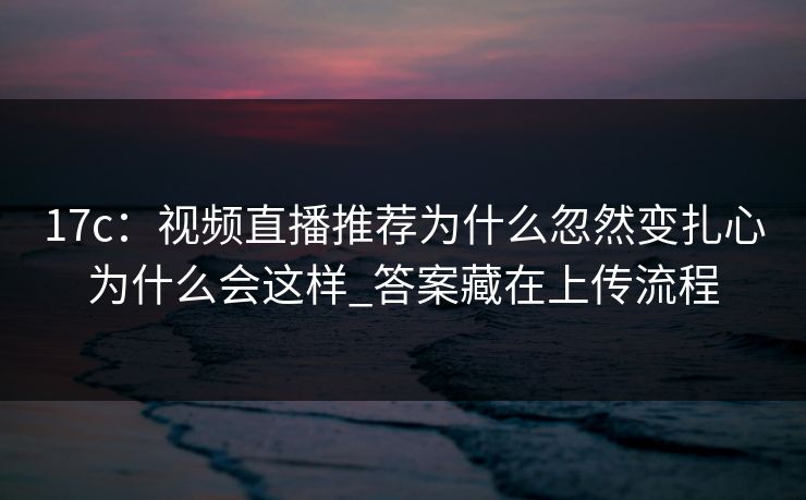 17c：视频直播推荐为什么忽然变扎心为什么会这样_答案藏在上传流程