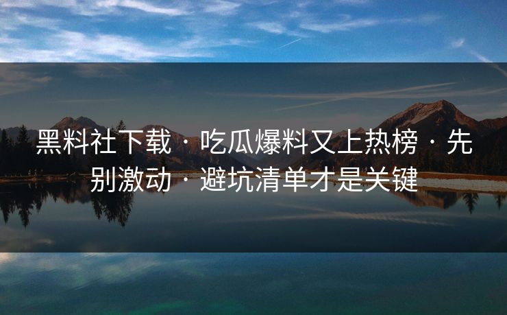 黑料社下载 · 吃瓜爆料又上热榜 · 先别激动 · 避坑清单才是关键